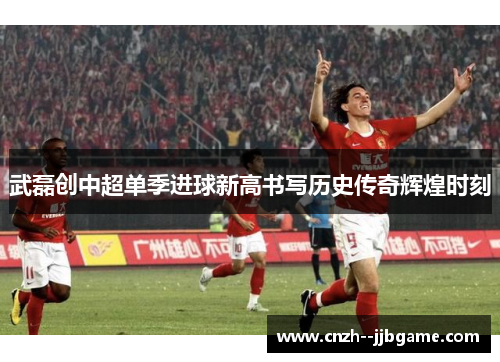 武磊创中超单季进球新高书写历史传奇辉煌时刻 武磊创中超单季进球新高书写历史传奇辉煌时刻